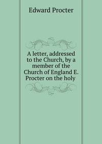 A letter, addressed to the Church, by a member of the Church of England E. Procter on the holy .