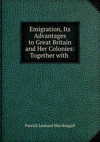 Emigration, Its Advantages to Great Britain and Her Colonies: Together with .