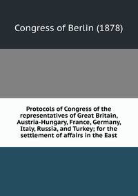Protocols of Congress of the representatives of Great Britain, Austria-Hungary, France, Germany, Italy, Russia, and Turkey; for the settlement of affairs in the East