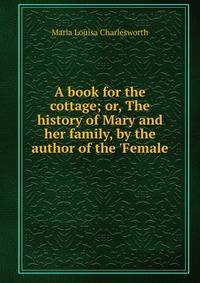 A book for the cottage; or, The history of Mary and her family, by the author of the 'Female .