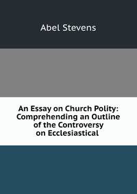 An Essay on Church Polity: Comprehending an Outline of the Controversy on Ecclesiastical .