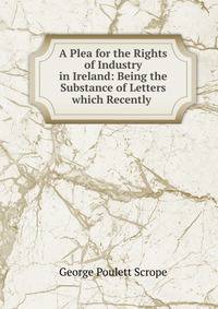 A Plea for the Rights of Industry in Ireland: Being the Substance of Letters which Recently .