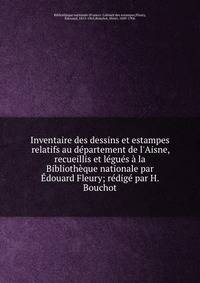 Inventaire des dessins et estampes relatifs au d?partement de l'Aisne, recueillis et l?gu?s ? la Biblioth?que nationale par ?douard Fleury; r?dig? par H. Bouchot