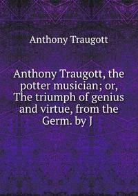 Anthony Traugott, the potter musician; or, The triumph of genius and virtue, from the Germ. by J .
