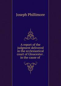 A report of the judgment delivered in the ecclesiastical court of Gloucester . in the cause of .