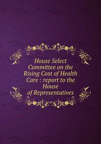 House Select Committee on the Rising Cost of Health Care : report to the House of Representatives