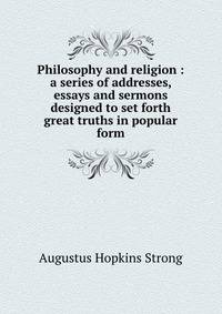 Philosophy and religion : a series of addresses, essays and sermons designed to set forth great truths in popular form