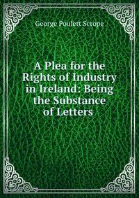 A Plea for the Rights of Industry in Ireland: Being the Substance of Letters .