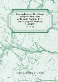 Proceedings of the Grand Lodge of the State of Illinois Ancient Free and Accepted Masons. 34 (1873)