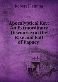Apocalyptical Key: An Extraordinary Discourse on the Rise and Fall of Papacy .