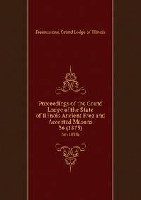 Proceedings of the Grand Lodge of the State of Illinois Ancient Free and Accepted Masons. 36 (1875)