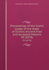 Proceedings of the Grand Lodge of the State of Illinois Ancient Free and Accepted Masons. 39 (1878)