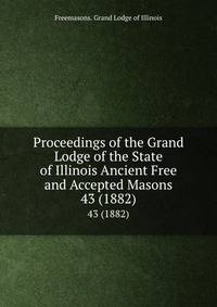 Proceedings of the Grand Lodge of the State of Illinois Ancient Free and Accepted Masons. 43 (1882)
