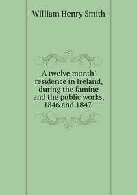 A twelve month' residence in Ireland, during the famine and the public works, 1846 and 1847 .