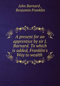 A present for an apprentice by sir J. Barnard. To which is added, Franklin's Way to wealth .