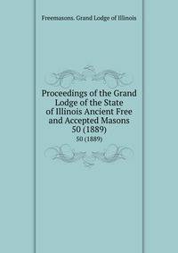 Proceedings of the Grand Lodge of the State of Illinois Ancient Free and Accepted Masons. 50 (1889)