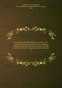 Les comptes des batiments du roi (1528-1571) suivis de documents inedits sur les chateaux royaux et les beaux-arts au 16e siecle, recueillis et mis en ordre par le marquis Leon de Laborde