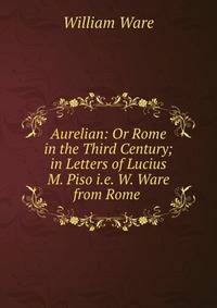 Aurelian: Or Rome in the Third Century; in Letters of Lucius M. Piso i.e. W. Ware from Rome .