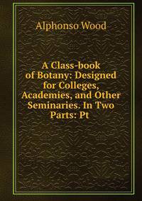A Class-book of Botany: Designed for Colleges, Academies, and Other Seminaries. In Two Parts: Pt .