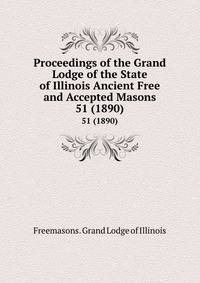 Proceedings of the Grand Lodge of the State of Illinois Ancient Free and Accepted Masons. 51 (1890)