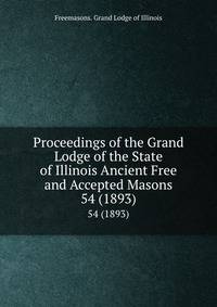 Proceedings of the Grand Lodge of the State of Illinois Ancient Free and Accepted Masons. 54 (1893)