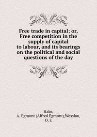 Free trade in capital; or, Free competition in the supply of capital to labour, and its bearings on the political and social questions of the day