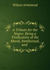 A Tribute for the Negro: Being a Vindication of the Moral, Intellectual, and .