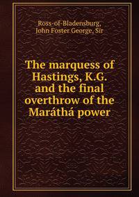 The marquess of Hastings, K.G. and the final overthrow of the Maratha power