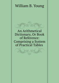 An Arithmetical Dictionary, Or Book of Reference: Comprising a System of Practical Tables .