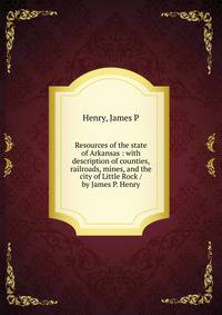 Resources of the state of Arkansas : with description of counties, railroads, mines, and the city of Little Rock / by James P. Henry