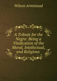 A Tribute for the Negro: Being a Vindication of the Moral, Intellectual, and Religious .