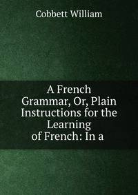 A French Grammar, Or, Plain Instructions for the Learning of French: In a .