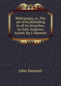 Bibliopegia, or, The art of bookbinding in all its branches, by John Andrews Arnett. By J. Hannett