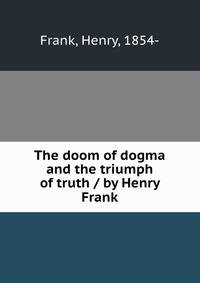 The doom of dogma and the triumph of truth / by Henry Frank