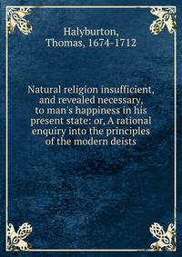 Natural religion insufficient, and revealed necessary, to man's happiness in his present state: or, A rational enquiry into the principles of the modern deists