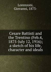 Cesare Battisti and the Trentino (Feb.4, 1875-July 12, 1916); a sketch of his life, character and ideals