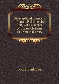 Biographical memoirs of Louis Philippe the first, with a sketch of the revolutions of 1830 and 1848