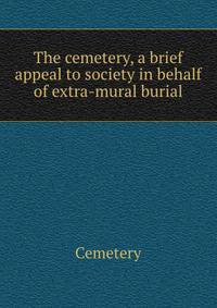 The cemetery, a brief appeal to society in behalf of extra-mural burial