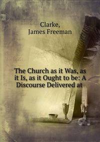 The Church as it Was, as it Is, as it Ought to be: A Discourse Delivered at .