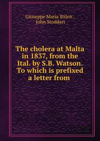 The cholera at Malta in 1837, from the Ital. by S.B. Watson. To which is prefixed a letter from .