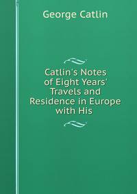 Catlin's Notes of Eight Years' Travels and Residence in Europe with His .