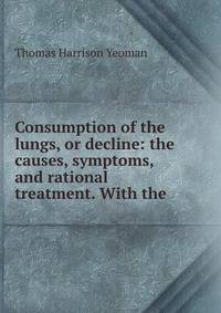 Consumption of the lungs, or decline: the causes, symptoms, and rational treatment. With the .