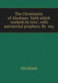 The Christianity of Abraham: 'faith which worketh by love', with patriarchal prophecy. By esq