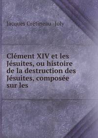 Clement XIV et les Jesuites, ou histoire de la destruction des Jesuites, composee sur les .