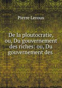 De la ploutocratie, ou, Du gouvernement des riches: ou, Du gouvernement des .