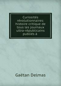 Curiosites revolutionnaires: histoire critique de tous les journaux ultra-republicains publies a .