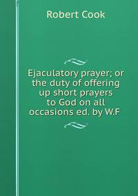 Ejaculatory prayer; or the duty of offering up short prayers to God on all occasions ed. by W.F .