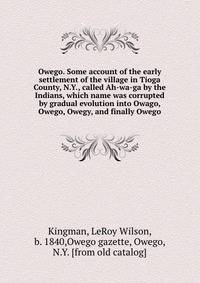 Owego. Some account of the early settlement of the village in Tioga County, N.Y., called Ah-wa-ga by the Indians, which name was corrupted by gradual evolution into Owago, Owego, Owegy, and finally Owego