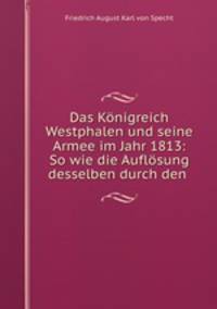 Das Knigreich Westphalen und seine Armee im Jahr 1813. So wie die Auflsung desselben durch den