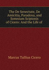 The De Senectute, De Amicitia, Paradoxa, and Somnium Scipionis of Cicero: And the Life of .